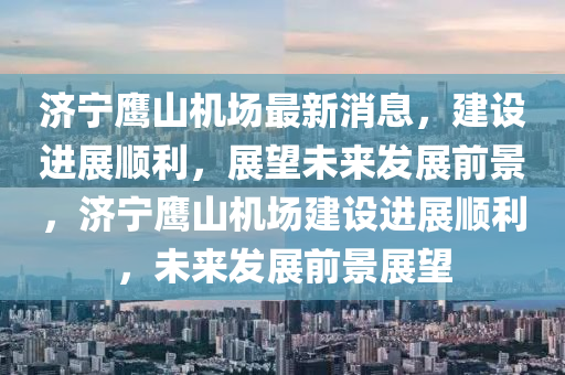 濟(jì)寧鷹山機(jī)場(chǎng)最新消息，建設(shè)進(jìn)展順利，展望未來(lái)發(fā)展前景，濟(jì)寧鷹山機(jī)場(chǎng)建設(shè)進(jìn)展順利，未來(lái)發(fā)展前景展望