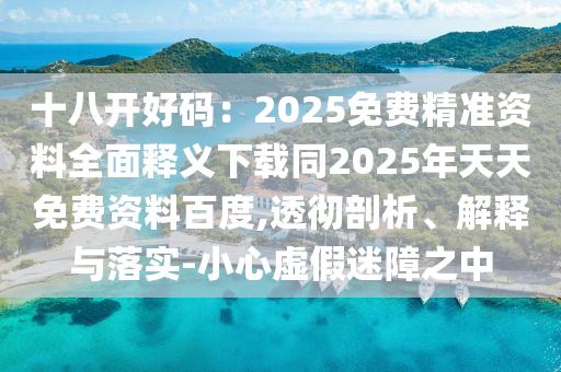 十八開好碼：2025免費精準資料全面釋義下載同2025年天天免費資料百度,透徹剖析、解釋與落實-小心虛假迷障之中