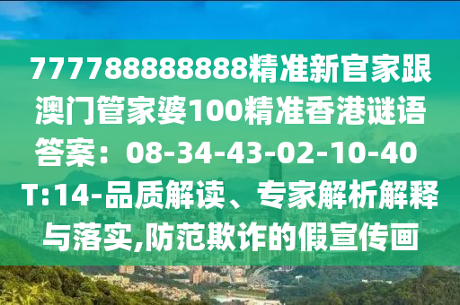 777788888888精準新官家跟澳門管家婆100精準香港謎語答案：08-34-43-02-10-40 T:14-品質(zhì)解讀、專家解析解釋與落實,防范欺詐的假宣傳畫