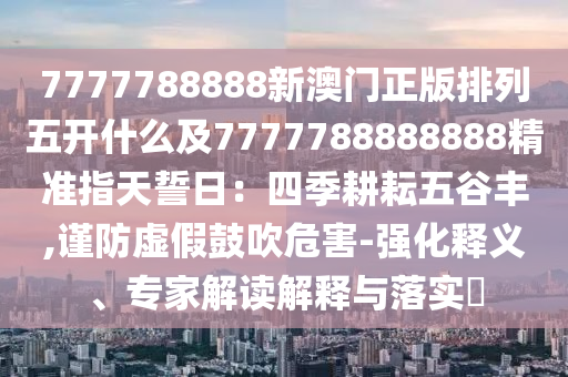 7777788888新澳門正版排列五開什么及7777788888888精準指天誓日：四季耕耘五谷豐,謹防虛假鼓吹危害-強化釋義、專家解讀解釋與落實?