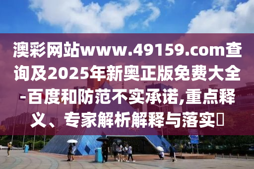 澳彩網(wǎng)站www.49159.соm查詢及2025年新奧正版免費(fèi)大全-百度和防范不實(shí)承諾,重點(diǎn)釋義、專家解析解釋與落實(shí)?