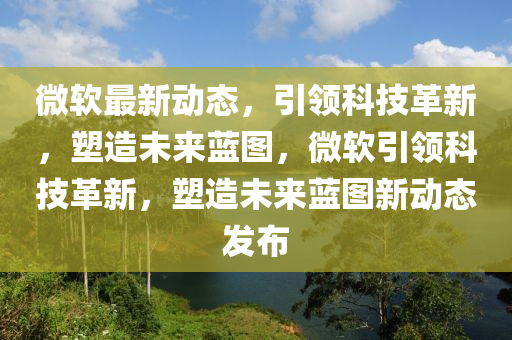 微軟最新動態(tài)，引領科技革新，塑造未來藍圖，微軟引領科技革新，塑造未來藍圖新動態(tài)發(fā)布