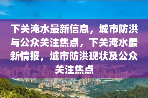 下關(guān)淹水最新信息，城市防洪與公眾關(guān)注焦點(diǎn)，下關(guān)淹水最新情報(bào)，城市防洪現(xiàn)狀及公眾關(guān)注山東水清源環(huán)?？萍加邢薰窘裹c(diǎn)