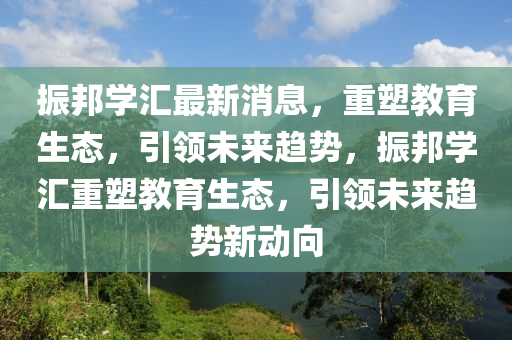 振邦學(xué)匯最新消息，重塑教育生態(tài)，引領(lǐng)未來(lái)趨勢(shì)，振邦學(xué)匯重塑教育生態(tài)，引領(lǐng)未來(lái)趨勢(shì)新動(dòng)向