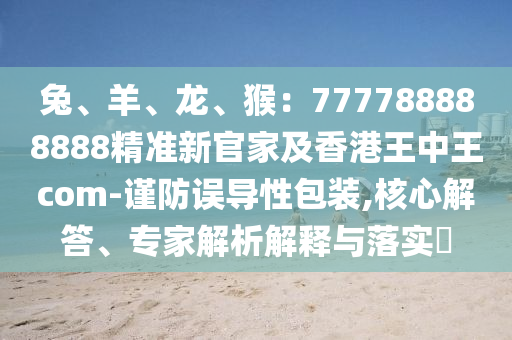兔、羊、龍、猴：77山東水清源環(huán)?？萍加邢薰?788888888精準新官家及香港王中王com-謹防誤導性包裝,核心解答、專家解析解釋與落實?