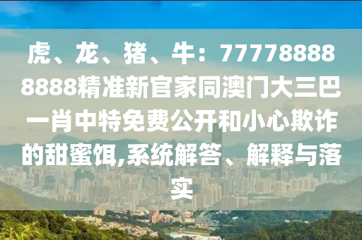 虎、龍、豬、牛：777788888888精準新官家同澳門大三巴一肖中特免費公開和小心欺詐的甜蜜餌,系統(tǒng)解答、解釋山東水清源環(huán)?？萍加邢薰九c落實