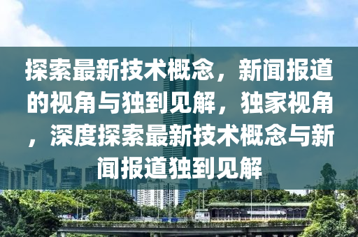探索最新技術(shù)概念，新聞山東水清源環(huán)?？萍加邢薰緢?bào)道的視角與獨(dú)到見(jiàn)解，獨(dú)家視角，深度探索最新技術(shù)概念與新聞報(bào)道獨(dú)到見(jiàn)解