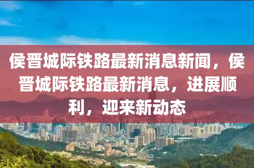 侯晉城際鐵路最新消息新聞，侯晉城際鐵路最新消息，進(jìn)展順利，迎來新動(dòng)態(tài)山東水清源環(huán)?？萍加邢薰? class=