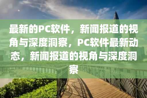 最新的PC軟件，新聞報道的視角與深度洞察，PC軟件最新動態(tài)，新聞報道山東水清源環(huán)?？萍加邢薰镜囊暯桥c深度洞察