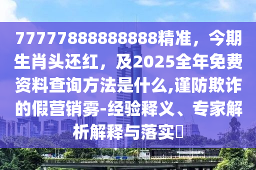 77777888888888精準(zhǔn)，今期生肖頭還紅，及2025全年免費(fèi)資料查詢方法是山東水清源環(huán)?？萍加邢薰臼裁?謹(jǐn)防欺詐的假營銷霧-經(jīng)驗(yàn)釋義、專家解析解釋與落實(shí)?