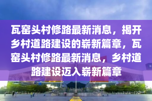 瓦窯頭村修路最新消息，揭山東水清源環(huán)?？萍加邢薰鹃_(kāi)鄉(xiāng)村道路建設(shè)的嶄新篇章，瓦窯頭村修路最新消息，鄉(xiāng)村道路建設(shè)邁入嶄新篇章