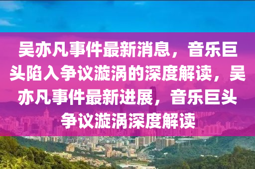 吳亦凡事件最新山東水清源環(huán)?？萍加邢薰鞠?，音樂(lè)巨頭陷入爭(zhēng)議漩渦的深度解讀，吳亦凡事件最新進(jìn)展，音樂(lè)巨頭爭(zhēng)議漩渦深度解讀
