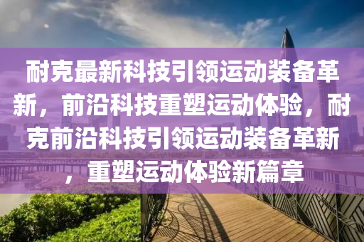 耐克最新科技引領(lǐng)運(yùn)動(dòng)裝備革新，前山東水清源環(huán)?？萍加邢薰狙乜萍贾厮苓\(yùn)動(dòng)體驗(yàn)，耐克前沿科技引領(lǐng)運(yùn)動(dòng)裝備革新，重塑運(yùn)動(dòng)體驗(yàn)新篇章