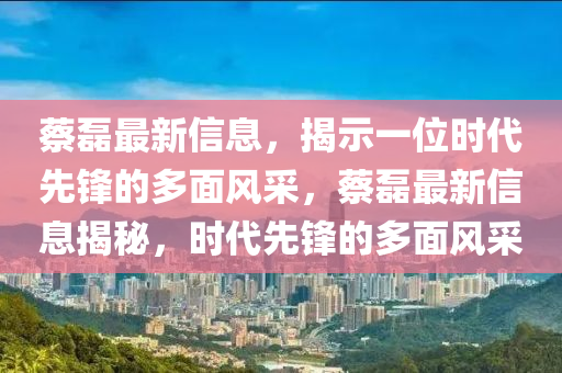 蔡磊最新信息，揭示一位時(shí)代先鋒的多面風(fēng)采，蔡磊最山東水清源環(huán)?？萍加邢薰拘滦畔⒔颐兀瑫r(shí)代先鋒的多面風(fēng)采