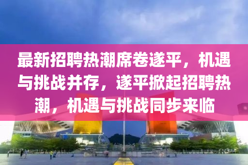 最新招聘熱潮席卷遂平，機(jī)遇與挑戰(zhàn)并存，遂平掀山東水清源環(huán)?？萍加邢薰酒鹫衅笩岢?，機(jī)遇與挑戰(zhàn)同步來臨
