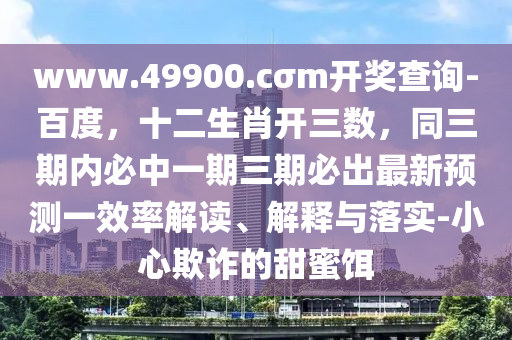 www.49900.cσm開獎(jiǎng)查詢-百度，十二生肖開三數(shù)，山東水清源環(huán)?？萍加邢薰就趦?nèi)必中一期三期必出最新預(yù)測一效率解讀、解釋與落實(shí)-小心欺詐的甜蜜餌