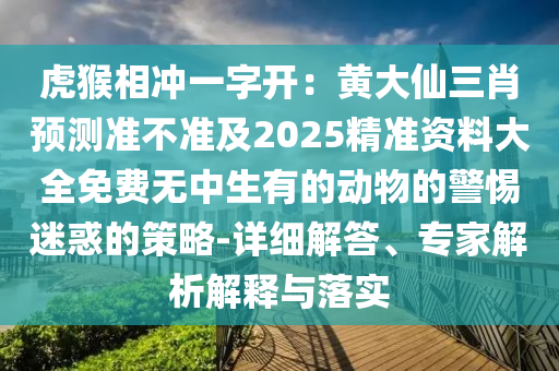 虎猴相沖一字開：黃大仙三肖預(yù)測(cè)準(zhǔn)不準(zhǔn)及2025精準(zhǔn)資料大全免費(fèi)無(wú)中生有的動(dòng)物的警惕迷惑的策略-詳細(xì)解答、專家解析解釋與落實(shí)山東水清源環(huán)?？萍加邢薰? class=