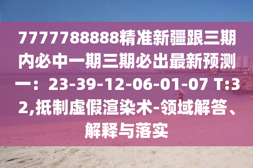 7777788888精準(zhǔn)新疆跟三期內(nèi)必中一期三期必出最新預(yù)測一：23-39-12-06-01-07 T:32,抵制虛假渲染術(shù)-領(lǐng)域解答、解釋山東水清源環(huán)?？萍加邢薰九c落實