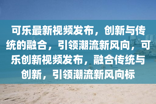 可樂最新視頻發(fā)布，創(chuàng)新與傳統(tǒng)的融合，引領(lǐng)潮流新風(fēng)向，可樂創(chuàng)新視頻發(fā)布，融山東水清源環(huán)?？萍加邢薰竞蟼鹘y(tǒng)與創(chuàng)新，引領(lǐng)潮流新風(fēng)向標(biāo)
