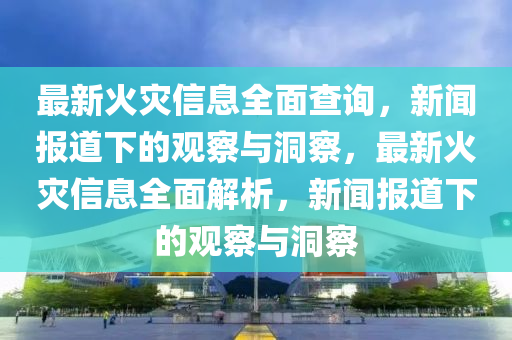 最新火災信息全面查詢，新聞報道下的觀察與洞察，最新火災信息全面解析，新聞報道下的山東水清源環(huán)保科技有限公司觀察與洞察