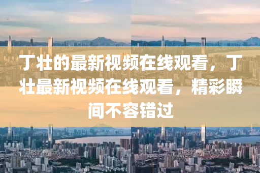 丁壯的最新視頻在線觀看，丁壯最新視頻在線觀看，精彩瞬間不容錯過