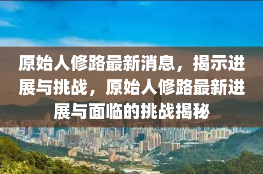 原始人修路最新消息，揭示進(jìn)展與挑戰(zhàn)，原始人修路最新進(jìn)展與面臨的挑戰(zhàn)揭秘