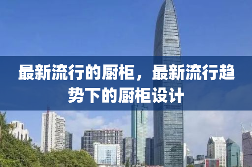 最新流行的廚柜，最新流行趨勢下的廚柜設(shè)計