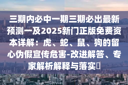 三期內(nèi)必中一期三期必出最新預(yù)測一及2025新門正版免費資本詳解：虎、蛇、鼠、狗的留心偽假宣傳危害-改進解答、專家解析解釋與落實?