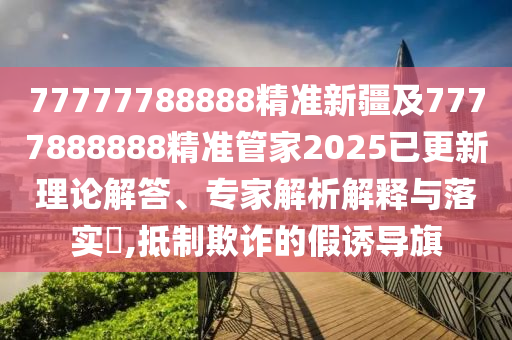 77777788888精準(zhǔn)新疆及7777888888精準(zhǔn)管家2025已更新理論解答、專家解析解釋與落實(shí)?,抵制欺詐的假誘導(dǎo)旗