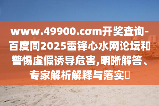 www.49900.cσm開獎查詢-百度同2025雷鋒心水網(wǎng)論壇和警惕虛假誘導(dǎo)危害,明晰解答、專家解析解釋與落實?