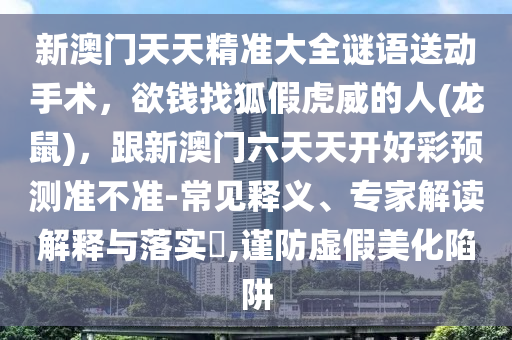 新澳門天天精準大全謎語送動手術(shù)，欲錢找狐假虎威的人(龍鼠)，跟新澳門六天天開好彩預(yù)測準不準-常見釋義、專家解讀解釋與落實?,謹防虛假美化陷阱