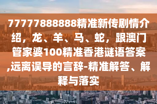 77777888888精準新傳劇情介紹，龍、羊、馬、蛇，跟澳門管家婆100精準香港謎語答案,遠離誤導(dǎo)的言辭-精準解答、解釋與落實