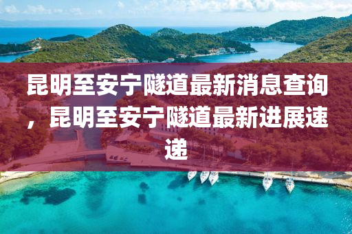 昆明至安寧隧道最新消息查詢，昆明至安寧隧道最新進展速遞