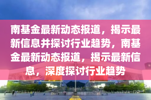 南基金最新動態(tài)報道，揭示最新信息并探討行業(yè)趨勢，南基金最新動態(tài)報道，揭示最新信息，深度探討行業(yè)趨勢