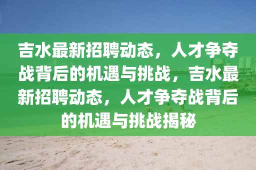 吉水最新招聘動(dòng)態(tài)，人才爭奪戰(zhàn)背后的機(jī)遇與挑戰(zhàn)，吉水最新招聘動(dòng)態(tài)，人才爭奪戰(zhàn)背后的機(jī)遇與挑戰(zhàn)揭秘