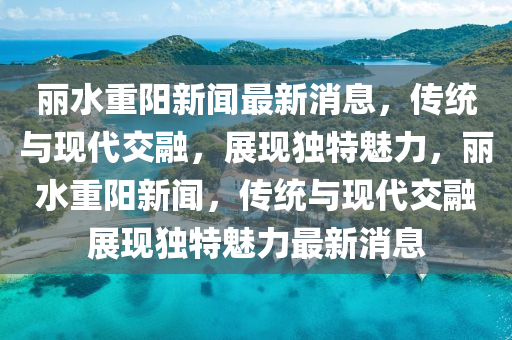 麗水重陽(yáng)新聞最新消息，傳統(tǒng)與現(xiàn)代交融，展現(xiàn)獨(dú)特魅力，麗水重陽(yáng)新聞，傳統(tǒng)與現(xiàn)代交融展現(xiàn)獨(dú)特魅力最新消息