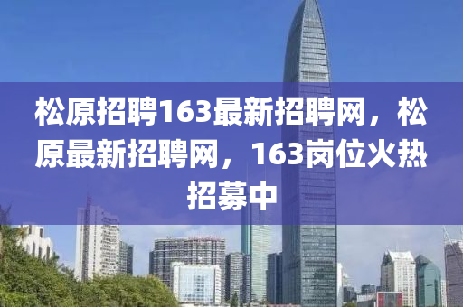 松原招聘163最新招聘網(wǎng)，松原最新招聘網(wǎng)，163崗位火熱招募中