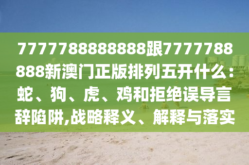 7777788888888跟7777788888新澳門正版排列五開什么：蛇、狗、虎、雞和拒絕誤導言辭陷阱,戰(zhàn)略釋義、解釋與落實