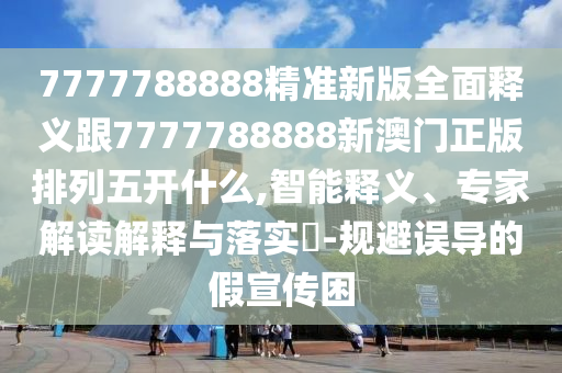 7777788888精準新版全面釋義跟7777788888新澳門正版排列五開什么,智能釋義、專家解讀解釋與落實?-規(guī)避誤導的假宣傳困