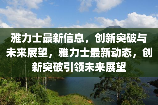雅力士最新信息，創(chuàng)新突破與未來展望，雅力士最新動態(tài)，創(chuàng)新突破引領未來展望