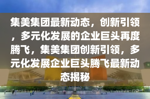 集美集團(tuán)最新動態(tài)，創(chuàng)新引領(lǐng)，多元化發(fā)展的企業(yè)巨頭再度騰飛，集美集團(tuán)創(chuàng)新引領(lǐng)，多元化發(fā)展企業(yè)巨頭騰飛最新動態(tài)揭秘