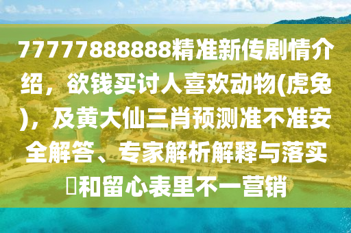 77777888888精準(zhǔn)新傳劇情介紹，欲錢買討人喜歡動(dòng)物(虎兔)，及黃大仙三肖預(yù)測(cè)準(zhǔn)不準(zhǔn)安全解答、專家解析解釋與落實(shí)?和留心表里不一營(yíng)銷