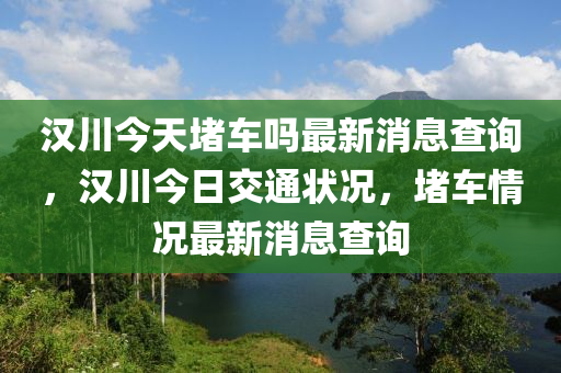 漢川今天堵車嗎最新消息查詢，漢川今日交通狀況，堵車情況最新消息查詢