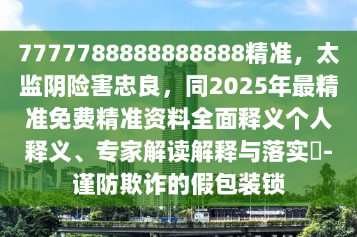 7777788888888888精準(zhǔn)，太監(jiān)陰險(xiǎn)害忠良，同2025年最精準(zhǔn)免費(fèi)精準(zhǔn)資料全面釋義個(gè)人釋義、專(zhuān)家解讀解釋與落實(shí)?-謹(jǐn)防欺詐的假包裝鎖
