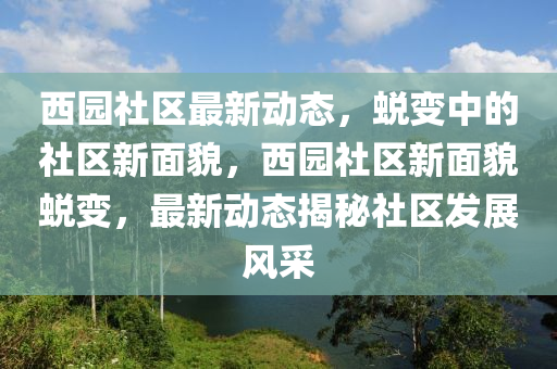 西園社區(qū)最新動態(tài)，蛻變中的社區(qū)新面貌，西園社區(qū)新面貌蛻變，最新動態(tài)揭秘社區(qū)發(fā)展風采