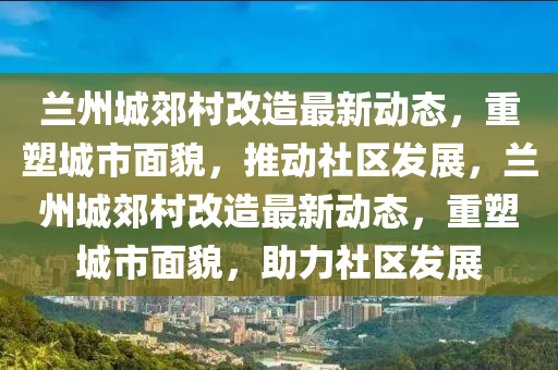 蘭州城郊村改造最新動態(tài)，重塑城市面貌，推動社區(qū)發(fā)展，蘭州城郊村改造最新動態(tài)，重塑城市面貌，助力社區(qū)發(fā)展