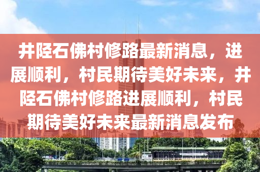 井陘石佛村修路最新消息，進展順利，村民期待美好未來，井陘石佛村修路進展順利，村民期待美好未來最新消息發(fā)布