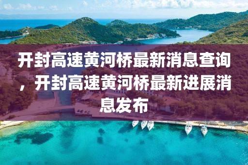 開封高速黃河橋最新消息查詢，開封高速黃河橋最新進展消息發(fā)布