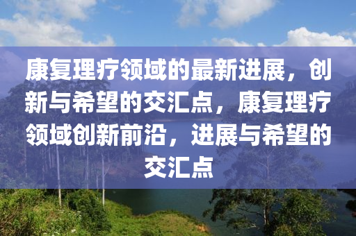 康復(fù)理療領(lǐng)域的最新進(jìn)展，創(chuàng)新與希望的交匯點(diǎn)，康復(fù)理療領(lǐng)域創(chuàng)新前沿，進(jìn)展與希望的交匯點(diǎn)