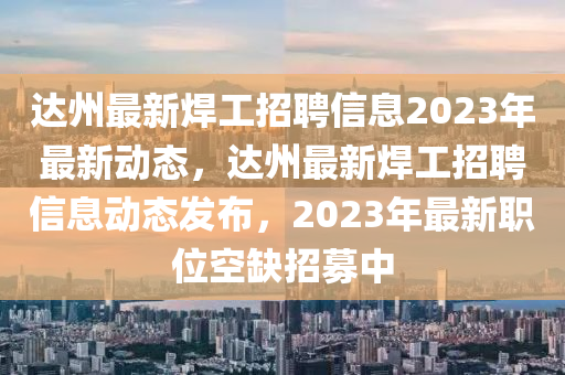 達(dá)州最新焊工招聘信息2023年最新動(dòng)態(tài)，達(dá)州最新焊工招聘信息動(dòng)態(tài)發(fā)布，2023年最新職位空缺招募中